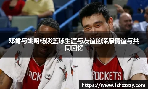邓肯与姚明畅谈篮球生涯与友谊的深厚情谊与共同回忆
